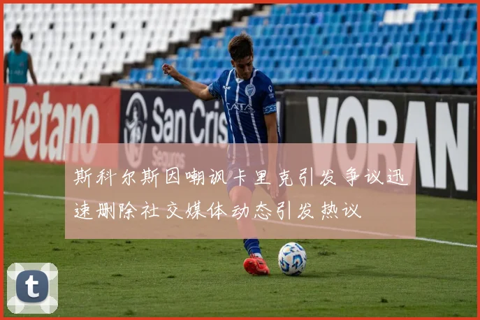 斯科尔斯因嘲讽卡里克引发争议迅速删除社交媒体动态引发热议