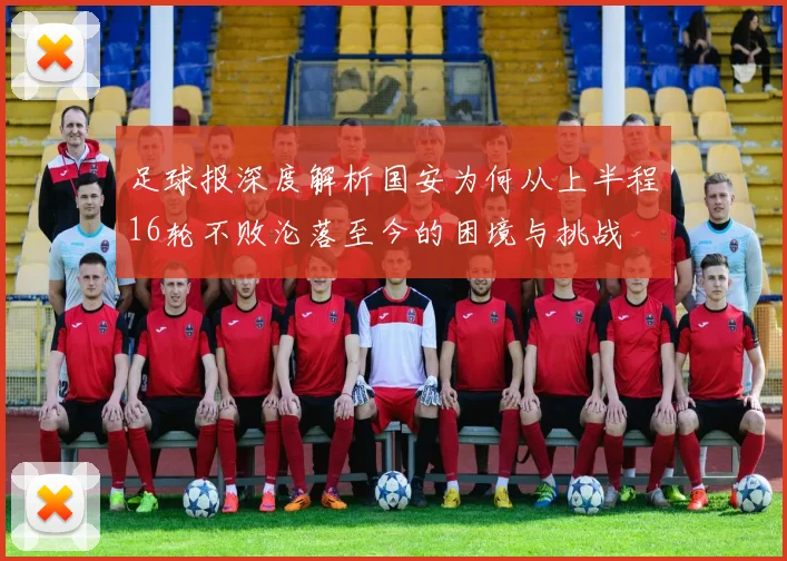 足球报深度解析国安为何从上半程16轮不败沦落至今的困境与挑战