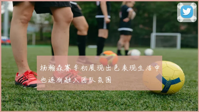 杨瀚森赛季初展现出色表现生活中也逐渐融入团队氛围