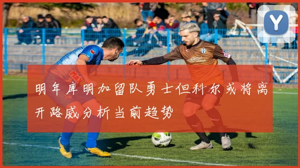 明年库明加留队勇士但科尔或将离开路威分析当前趋势