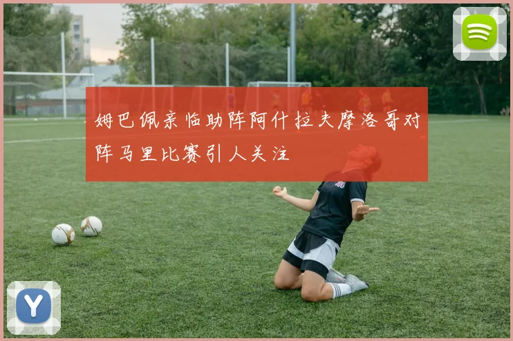 姆巴佩亲临助阵阿什拉夫摩洛哥对阵马里比赛引人关注