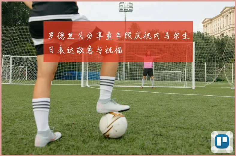 罗德里戈分享童年照庆祝内马尔生日表达敬意与祝福