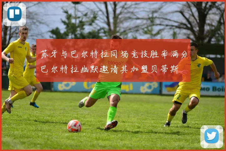 苏牙与巴尔特拉同场竞技胜率满分巴尔特拉幽默邀请其加盟贝蒂斯