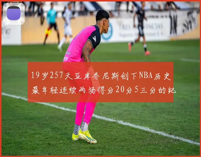 19岁257天亚库乔尼斯创下NBA历史最年轻连续两场得分20分5三分的纪录