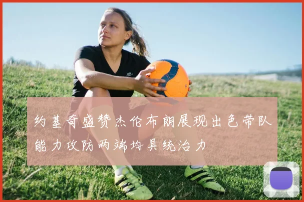 约基奇盛赞杰伦布朗展现出色带队能力攻防两端均具统治力