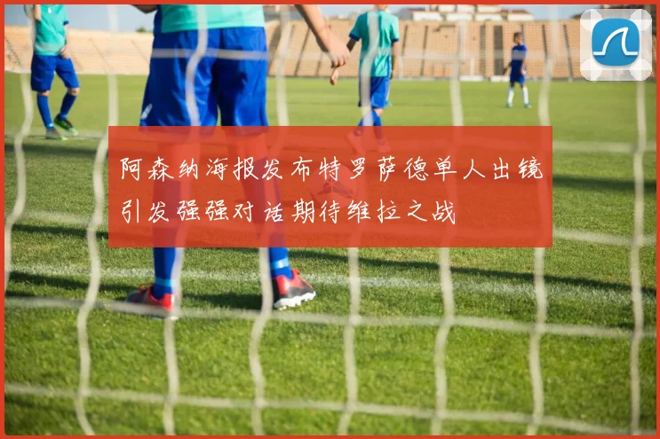 阿森纳海报发布特罗萨德单人出镜引发强强对话期待维拉之战