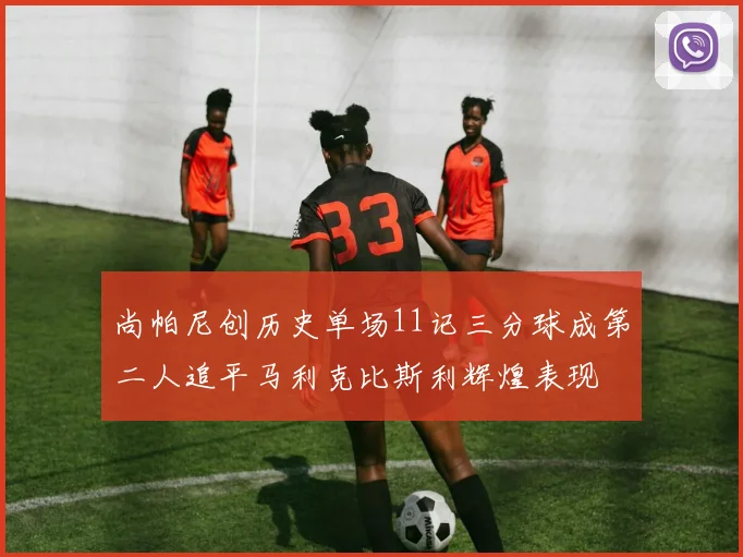 尚帕尼创历史单场11记三分球成第二人追平马利克比斯利辉煌表现