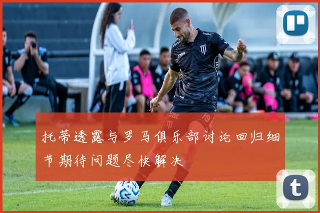 托蒂透露与罗马俱乐部讨论回归细节期待问题尽快解决