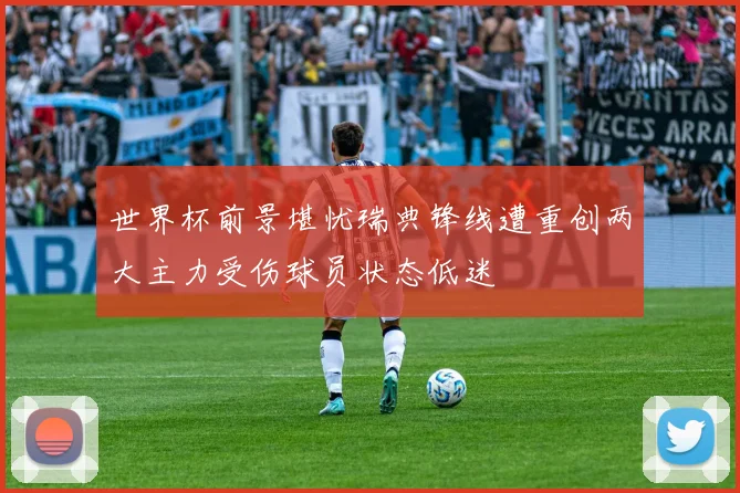 世界杯前景堪忧瑞典锋线遭重创两大主力受伤球员状态低迷