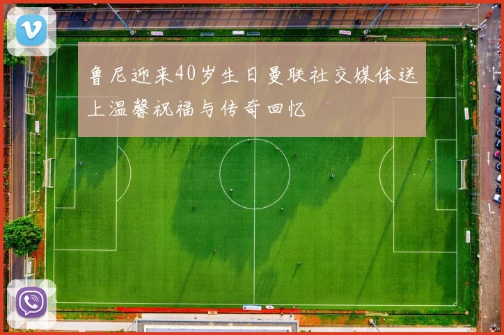 鲁尼迎来40岁生日曼联社交媒体送上温馨祝福与传奇回忆