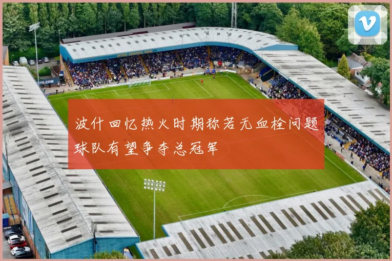 波什回忆热火时期称若无血栓问题球队有望争夺总冠军