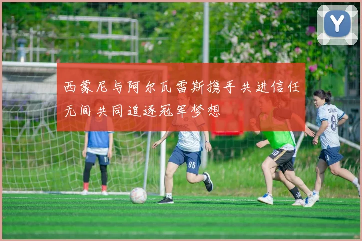 西蒙尼与阿尔瓦雷斯携手共进信任无间共同追逐冠军梦想
