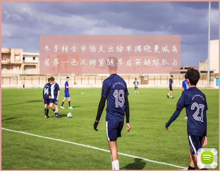 冬季转会市场支出榜单揭晓曼城高居第一西汉姆紧随其后英超球队占据五席