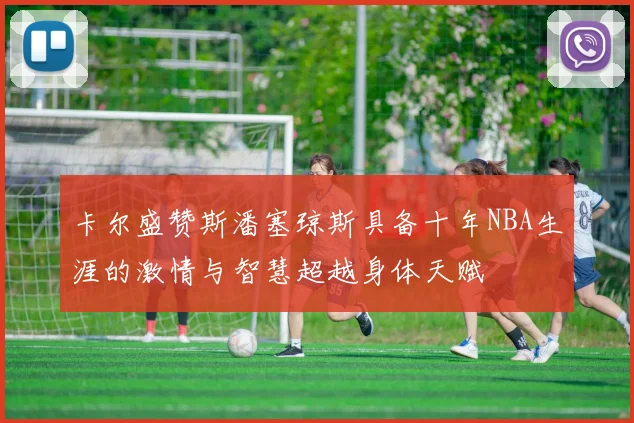卡尔盛赞斯潘塞琼斯具备十年NBA生涯的激情与智慧超越身体天赋