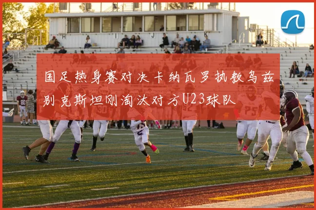 国足热身赛对决卡纳瓦罗执教乌兹别克斯坦刚淘汰对方U23球队