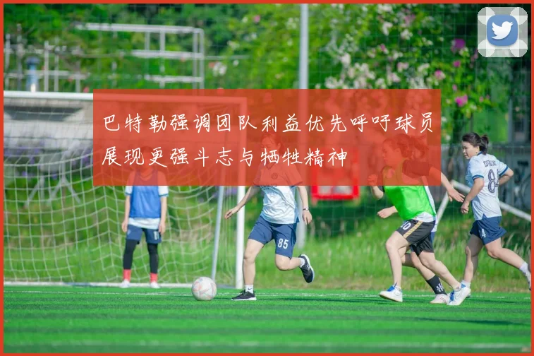 巴特勒强调团队利益优先呼吁球员展现更强斗志与牺牲精神