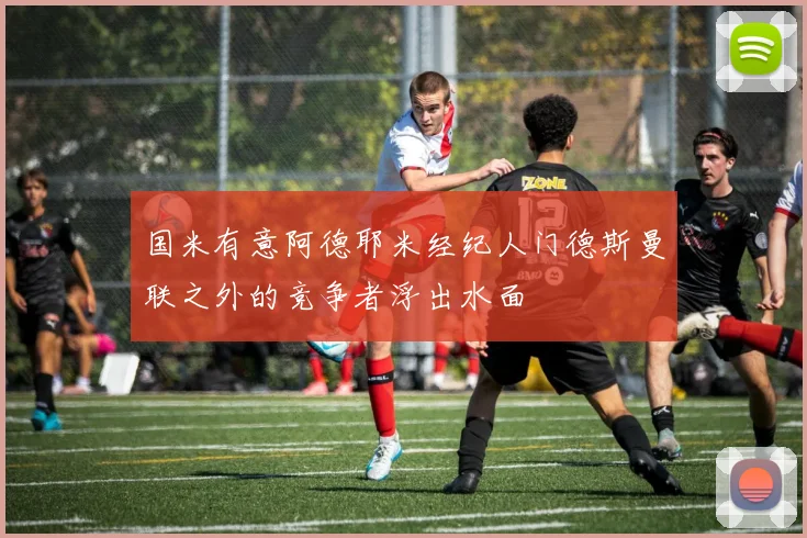 国米有意阿德耶米经纪人门德斯曼联之外的竞争者浮出水面