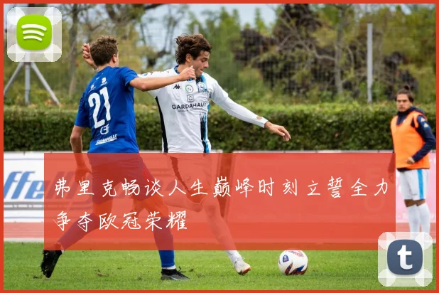 弗里克畅谈人生巅峰时刻立誓全力争夺欧冠荣耀