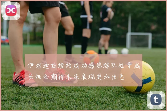 伊尔迪兹续约成功感恩球队给予成长机会期待未来表现更加出色