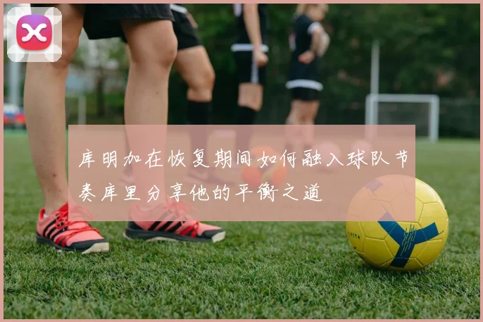 库明加在恢复期间如何融入球队节奏库里分享他的平衡之道