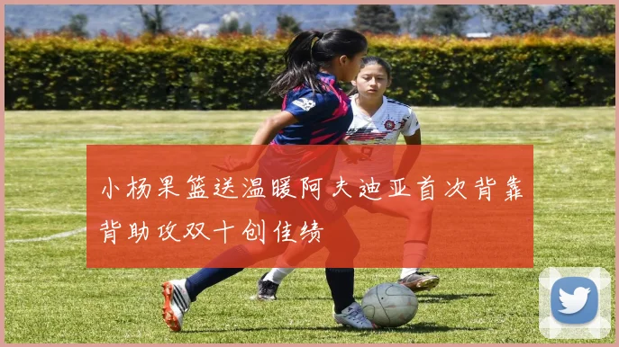 小杨果篮送温暖阿夫迪亚首次背靠背助攻双十创佳绩