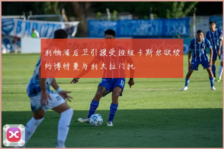 利物浦后卫引援受挫纽卡斯尔欲续约博特曼与利夫拉门托