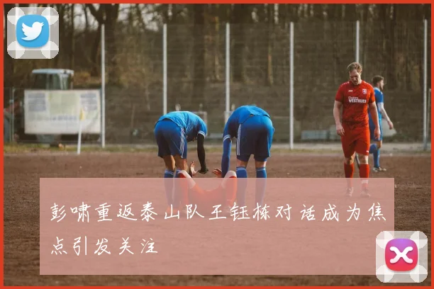 彭啸重返泰山队王钰栋对话成为焦点引发关注