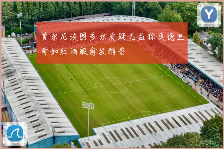 贾尔尼谈图多尔质疑无益称莫德里奇如红酒般愈发醇香
