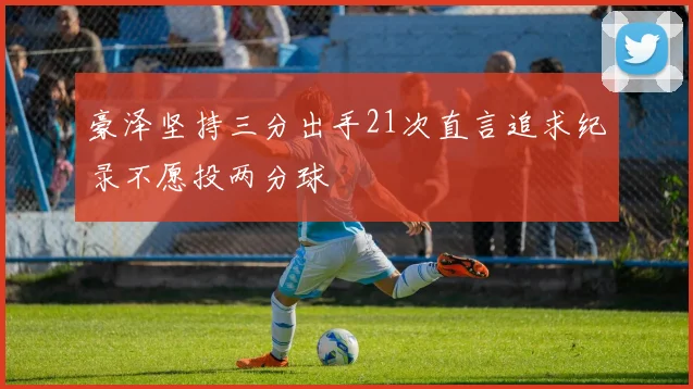 豪泽坚持三分出手21次直言追求纪录不愿投两分球