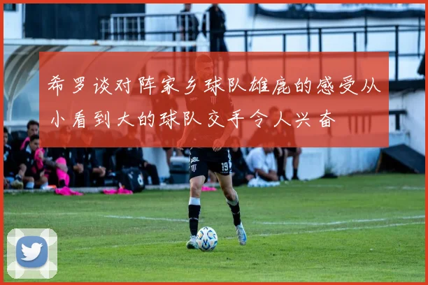 希罗谈对阵家乡球队雄鹿的感受从小看到大的球队交手令人兴奋