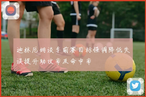 迪林厄姆谈季前赛目标强调降低失误提升助攻率及命中率