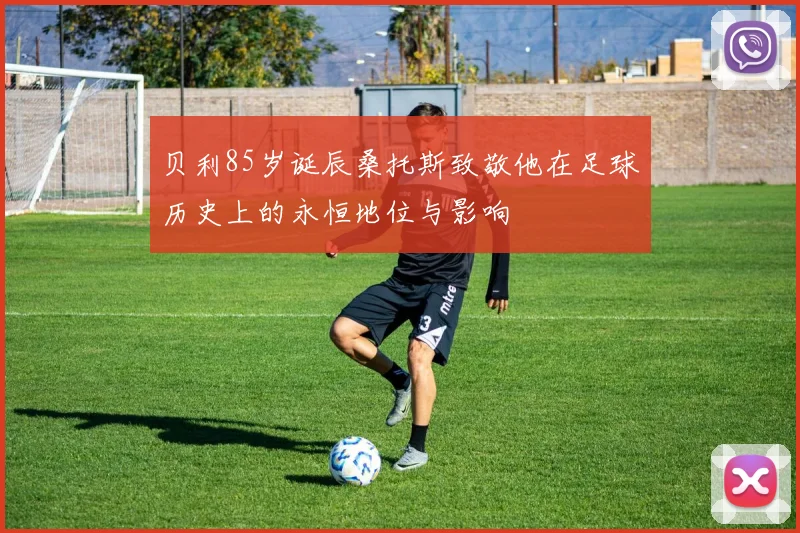 贝利85岁诞辰桑托斯致敬他在足球历史上的永恒地位与影响