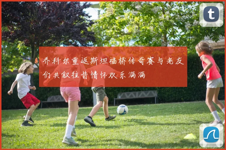 乔科尔重返斯坦福桥传奇赛与老友们共叙往昔情怀欢乐满满
