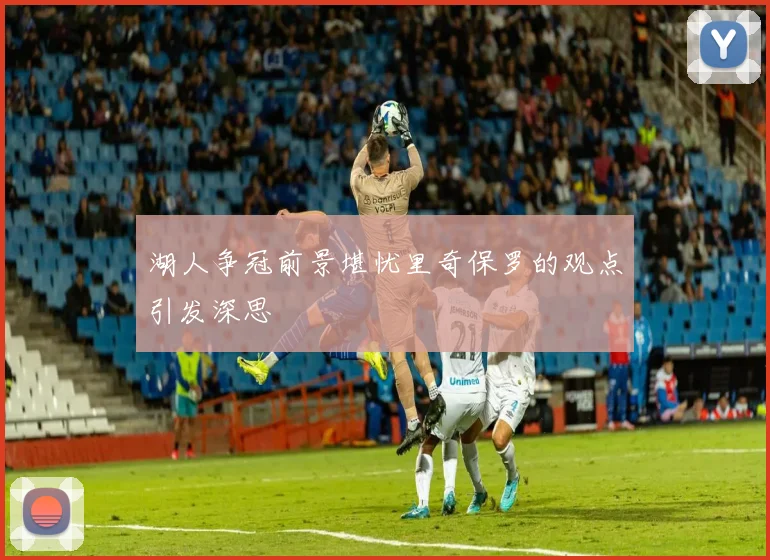 湖人争冠前景堪忧里奇保罗的观点引发深思