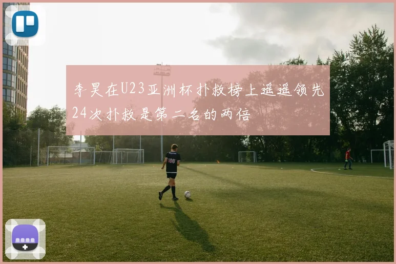 李昊在U23亚洲杯扑救榜上遥遥领先24次扑救是第二名的两倍