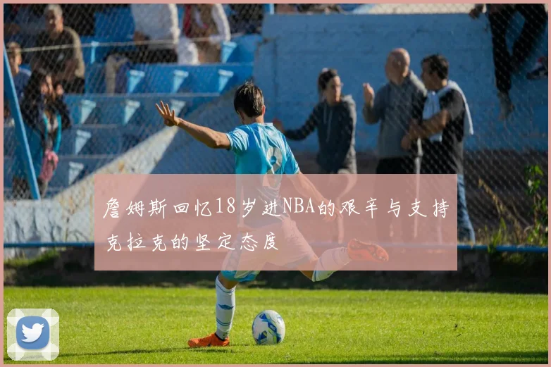 詹姆斯回忆18岁进NBA的艰辛与支持克拉克的坚定态度